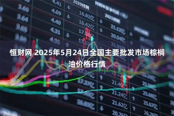 恒财网 2025年5月24日全国主要批发市场棕榈油价格行情