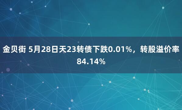 金贝街 5月28日天23转债下跌0.01%，转股溢价率84.14%