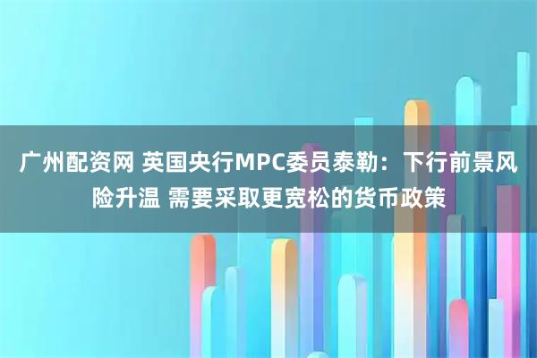 广州配资网 英国央行MPC委员泰勒：下行前景风险升温 需要采取更宽松的货币政策