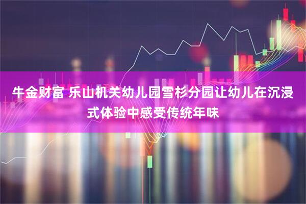 牛金财富 乐山机关幼儿园雪杉分园让幼儿在沉浸式体验中感受传统年味