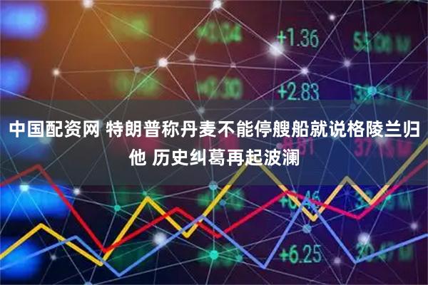 中国配资网 特朗普称丹麦不能停艘船就说格陵兰归他 历史纠葛再起波澜